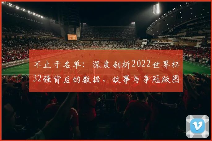 不止于名单：深度剖析2022世界杯32强背后的数据、故事与争冠版图