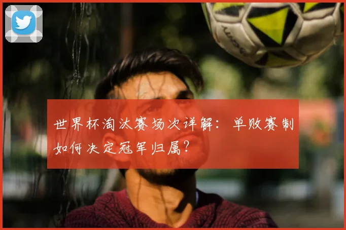 世界杯淘汰赛场次详解:单败赛制如何决定冠军归属?