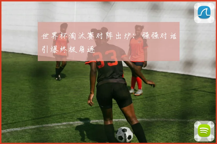 世界杯淘汰赛对阵出炉：强强对话引爆终极角逐