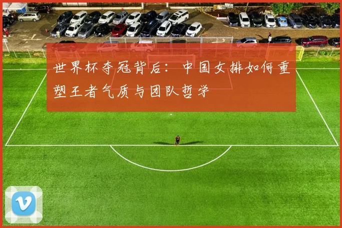 世界杯夺冠背后：中国女排如何重塑王者气质与团队哲学