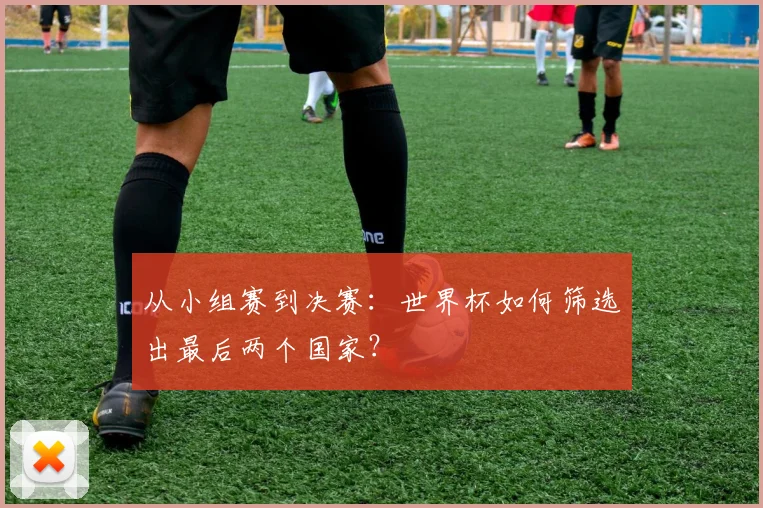 从小组赛到决赛：世界杯如何筛选出最后两个国家？