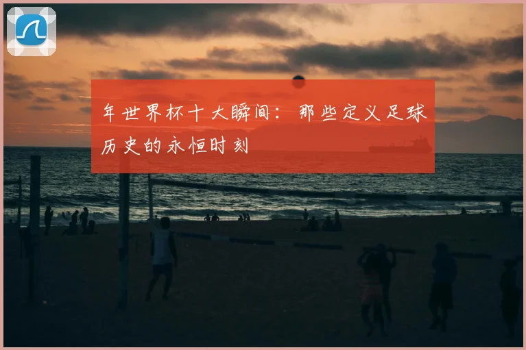 年世界杯十大瞬间：那些定义足球历史的永恒时刻