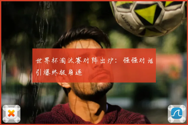 世界杯淘汰赛对阵出炉：强强对话引爆终极角逐