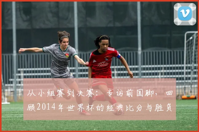 从小组赛到决赛：专访前国脚，回顾2014年世界杯的经典比分与胜负手