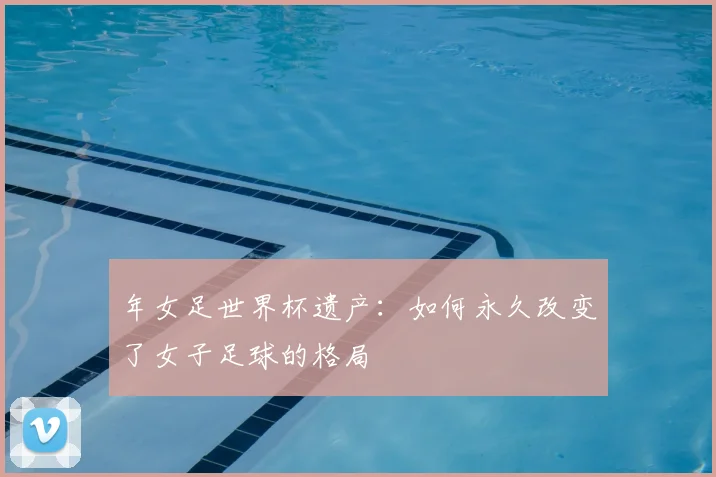 年女足世界杯遗产：如何永久改变了女子足球的格局