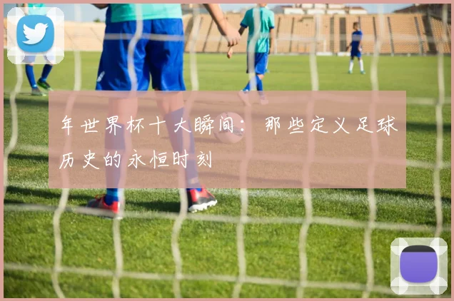 年世界杯十大瞬间：那些定义足球历史的永恒时刻