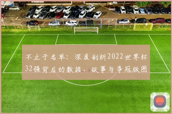不止于名单：深度剖析2022世界杯32强背后的数据、故事与争冠版图