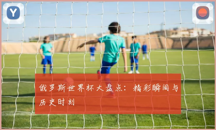 俄罗斯世界杯大盘点:精彩瞬间与历史时刻