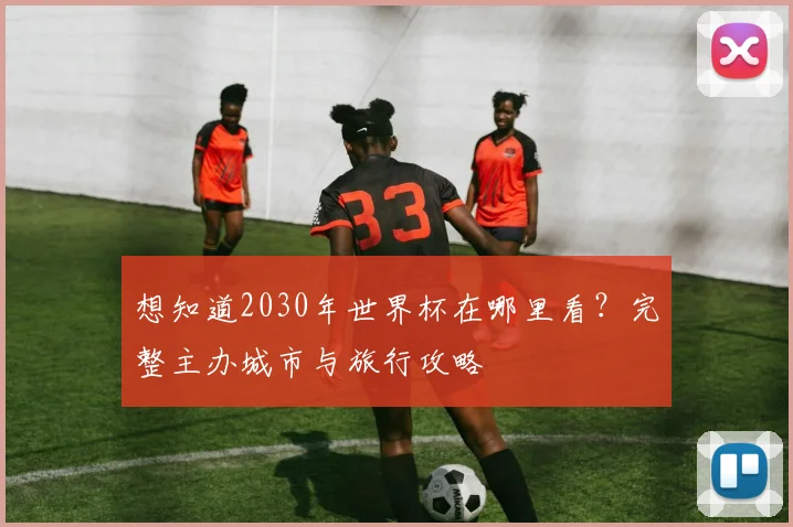 想知道2030年世界杯在哪里看?完整主办城市与旅行攻略