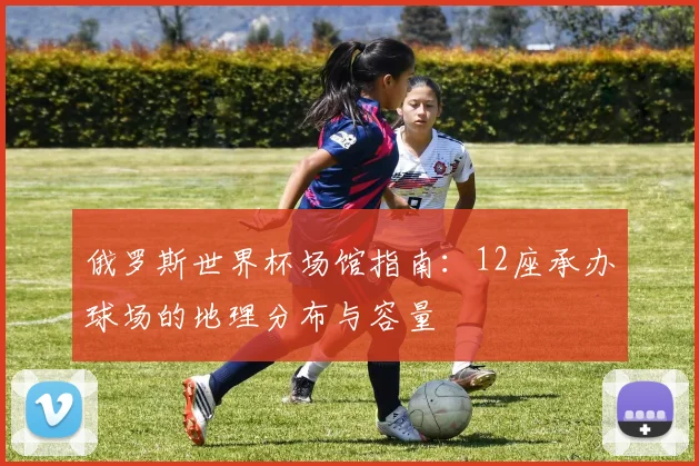 俄罗斯世界杯场馆指南:12座承办球场的地理分布与容量