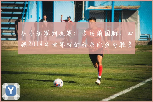 从小组赛到决赛：专访前国脚，回顾2014年世界杯的经典比分与胜负手