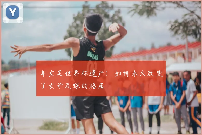 年女足世界杯遗产：如何永久改变了女子足球的格局