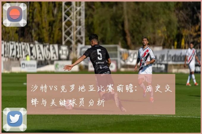 沙特vs克罗地亚比赛前瞻：历史交锋与关键球员分析