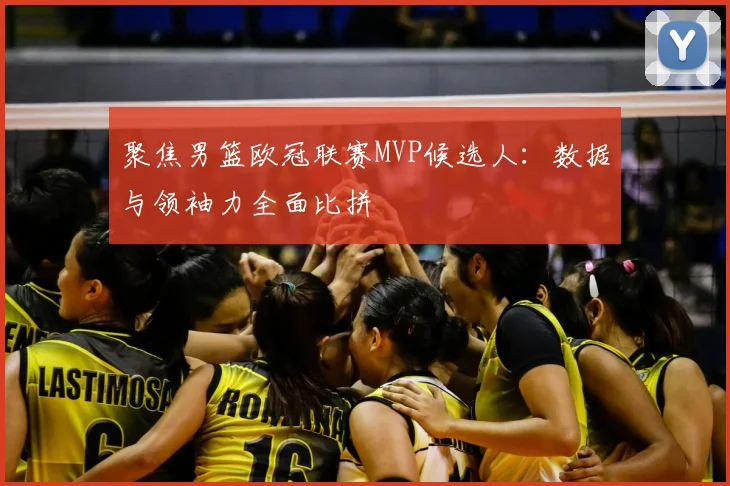 聚焦男篮欧冠联赛MVP候选人：数据与领袖力全面比拼