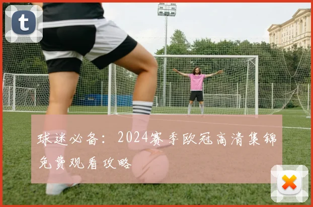 球迷必备：2024赛季欧冠高清集锦免费观看攻略