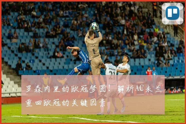 罗森内里的欧冠梦圆！解析AC米兰重回欧冠的关键因素