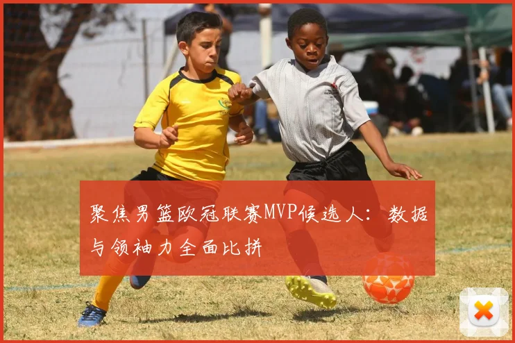 聚焦男篮欧冠联赛MVP候选人：数据与领袖力全面比拼