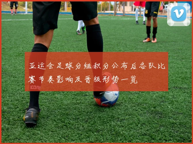 亚运会足球分组积分公布后各队比赛节奏影响及晋级形势一览