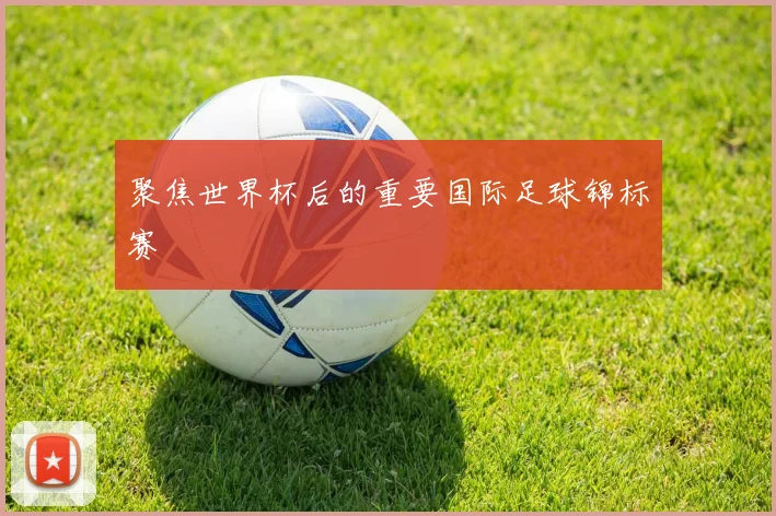聚焦世界杯后的重要国际足球锦标赛