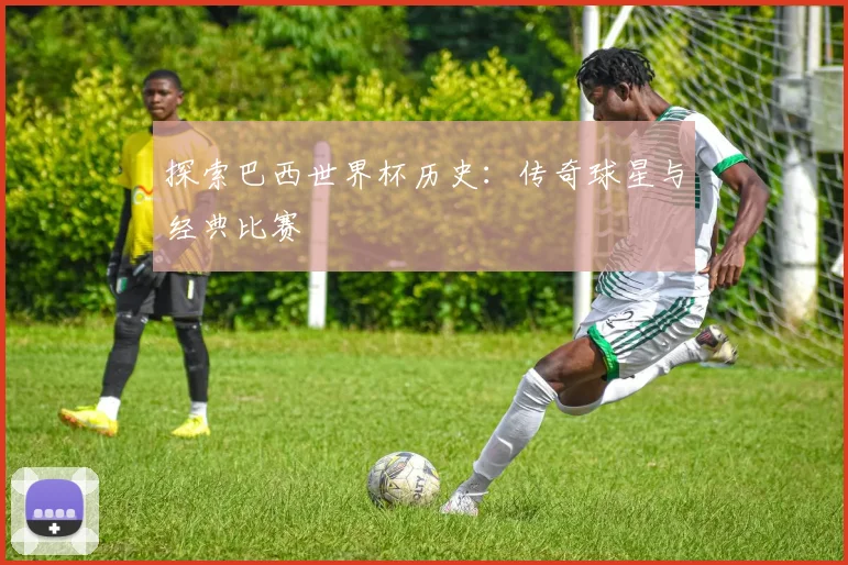 探索巴西世界杯历史：传奇球星与经典比赛